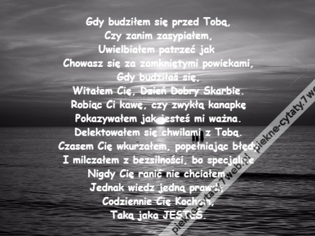 Gdy budziłem się przed Tobą,\r\nCzy zanim zasypiałem,\r\nUwielbiałem patrzeć jak \r\nChowasz się za zamkniętymi powiekami,\r\nGdy budziłaś się,\r\nWitałem Cię, Dzień Dobry Skarbie.\r\nRobiąc Ci kawę, czy zwykłą kanapkę\r\nPokazywałem jak jesteś mi ważna.\r\nDelektowałem się chwilami z Tobą.\r\nCzasem Cię wkurzałem, popełniając błędy\r\nI milczałem z bezsilności, bo specjalnie\r\nNigdy Cię ranić nie chciałem.\r\nJednak wiedz jedną prawdę \r\nCodziennie Cię Kocham,\r\nTaką jaka JESTEŚ.