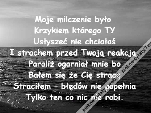 Moje milczenie było \r\nKrzykiem którego TY\r\nUsłyszeć nie chciałaś\r\nI strachem przed Twoją reakcją.\r\nParaliż ogarniał mnie bo\r\nBałem się że Cię stracę\r\nStraciłem – błędów nie popełnia\r\nTylko ten co nic nie robi.