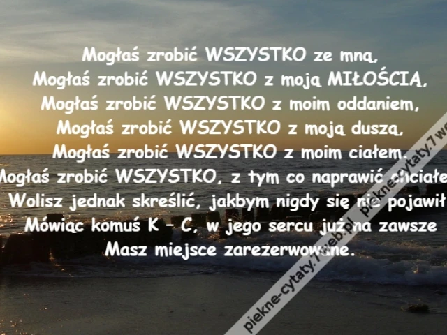 Mogłaś zrobić WSZYSTKO ze mną,\r\nMogłaś zrobić WSZYSTKO z moją MIŁOŚCIĄ,\r\nMogłaś zrobić WSZYSTKO z moim oddaniem,\r\nMogłaś zrobić WSZYSTKO z moją duszą,\r\nMogłaś zrobić WSZYSTKO z moim ciałem.\r\nMogłaś zrobić WSZYSTKO, z tym co naprawić chciałem,\r\nWolisz jednak skreślić, jakbym nigdy się nie pojawił.\r\nMówiąc komuś K – C, w jego sercu już na zawsze\r\nMasz miejsce zarezerwowane.