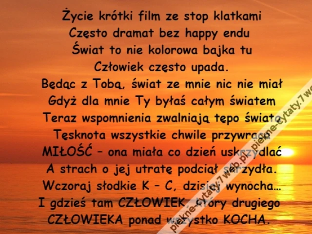 Życie krótki film ze stop klatkami\r\nCzęsto dramat bez happy endu \r\nŚwiat to nie kolorowa bajka tu\r\nCzłowiek często upada.\r\nBędąc z Tobą, świat ze mnie nic nie miał\r\nGdyż dla mnie Ty byłaś całym światem\r\nTeraz wspomnienia zwalniają tępo świata\r\nTęsknota wszystkie chwile przywraca\r\nMIŁOŚĆ – ona miała co dzień uskrzydlać\r\nA strach o jej utratę podciął skrzydła.\r\nWczoraj słodkie K – C, dzisiaj wynocha…\r\nI gdzieś tam CZŁOWIEK, który drugiego \r\nCZŁOWIEKA ponad wszystko KOCHA.