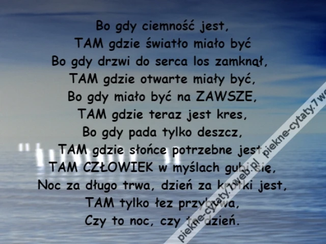 Bo gdy ciemność jest,\r\nTAM gdzie światło miało być\r\nBo gdy drzwi do serca los zamknął, \r\nTAM gdzie otwarte miały być,\r\nBo gdy miało być na ZAWSZE,\r\nTAM gdzie teraz jest kres,\r\nBo gdy pada tylko deszcz,\r\nTAM gdzie słońce potrzebne jest,\r\nTAM CZŁOWIEK w myślach gubi się,\r\nNoc za długo trwa, dzień za krótki jest,\r\nTAM tylko łez przybywa,\r\nCzy to noc, czy to dzień.