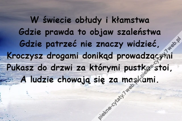 W świecie obłudy i kłamstwa\r\nGdzie prawda to objaw szaleństwa\r\nGdzie patrzeć nie znaczy widzieć,\r\nKroczysz drogami donikąd prowadzącymi\r\nPukasz do drzwi za którymi pustka stoi,\r\nA ludzie chowają się za maskami.