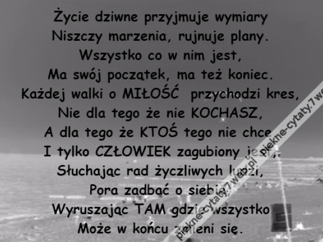 Życie dziwne przyjmuje wymiary\r\nNiszczy marzenia, rujnuje plany.\r\nWszystko co w nim jest,\r\nMa swój początek, ma też koniec.\r\nKażdej walki o MIŁOŚĆ  przychodzi kres,\r\nNie dla tego że nie KOCHASZ,\r\nA dla tego że KTOŚ tego nie chce.\r\nI tylko CZŁOWIEK zagubiony jest,\r\nSłuchając rad życzliwych ludzi,\r\nPora zadbać o siebie,\r\nWyruszając TAM gdzie wszystko\r\nMoże w końcu zmieni się.