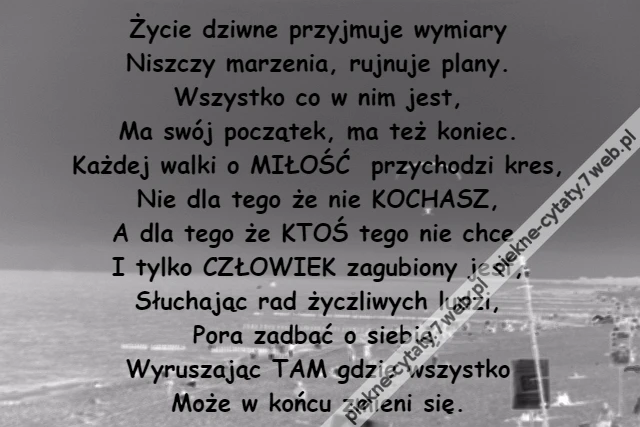 Życie dziwne przyjmuje wymiary\r\nNiszczy marzenia, rujnuje plany.\r\nWszystko co w nim jest,\r\nMa swój początek, ma też koniec.\r\nKażdej walki o MIŁOŚĆ przychodzi kres,\r\nNie dla tego że nie KOCHASZ,\r\nA dla tego że KTOŚ tego nie chce.\r\nI tylko CZŁOWIEK zagubiony jest,\r\nSłuchając rad życzliwych ludzi,\r\nPora zadbać o siebie,\r\nWyruszając TAM gdzie wszystko\r\nMoże w końcu zmieni się.