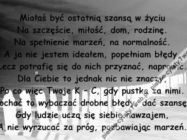 Miałaś być ostatnią szansą w życiu\r\nNa szczęście, miłość, dom, rodzinę.\r\nNa spełnienie marzeń, na normalność.\r\nA ja nie jestem ideałem, popełniam błędy,\r\nLecz potrafię się do nich przyznać, naprawić.\r\nDla Ciebie to jednak nic nie znaczy,\r\nPo co więc Twoje K – C, gdy pustka za nimi.\r\nKochać to wybaczać drobne błędy, dać szansę,\r\nGdy ludzie uczą się siebie nawzajem,\r\nA nie wyrzucać za próg, pozbawiając marzeń.