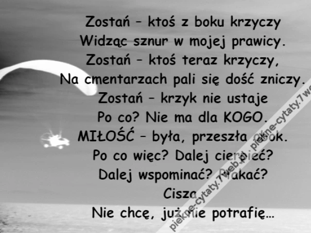 Zostań – ktoś z boku krzyczy\r\nWidząc sznur w mojej prawicy.\r\nZostań – ktoś teraz krzyczy,\r\nNa cmentarzach pali się dość zniczy.\r\nZostań – krzyk nie ustaje\r\nPo co? Nie ma dla KOGO.\r\nMIŁOŚĆ – była, przeszła obok.\r\nPo co więc? Dalej cierpieć?\r\nDalej wspominać? Płakać?\r\nCisza.\r\nNie chcę, już nie potrafię…