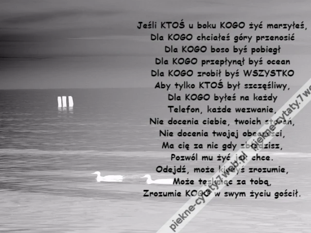 Jeśli KTOŚ u boku KOGO żyć marzyłeś,\r\nDla KOGO chciałeś góry przenosić\r\nDla KOGO boso byś pobiegł\r\nDla KOGO przepłynął byś ocean\r\nDla KOGO zrobił byś WSZYSTKO\r\nAby tylko KTOŚ był szczęśliwy,\r\nDla KOGO byłeś na każdy\r\nTelefon, każde wezwanie,\r\nNie docenia ciebie, twoich starań,\r\nNie docenia twojej obecności,\r\nMa cię za nic gdy zbłądzisz,\r\nPozwól mu żyć jak chce.\r\nOdejdź, może kiedyś zrozumie,\r\nMoże tęskniąc za tobą,\r\nZrozumie KOGO w swym życiu gościł.
