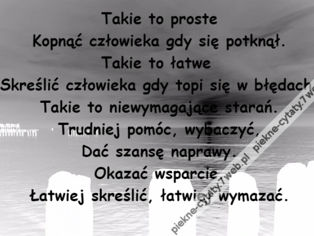 Takie to proste\r\nKopnąć człowieka gdy się potknął.\r\nTakie to łatwe \r\nSkreślić człowieka gdy topi się w błędach.\r\nTakie to niewymagające starań.\r\nTrudniej pomóc, wybaczyć,\r\nDać szansę naprawy.\r\nOkazać wsparcie.\r\nŁatwiej skreślić, łatwiej wymazać.