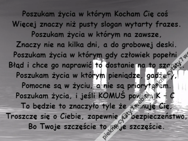 Poszukam życia w którym Kocham Cię coś \r\nWięcej znaczy niż pusty slogan wytarty frazes.\r\nPoszukam życia w którym na zawsze,\r\nZnaczy nie na kilka dni, a do grobowej deski.\r\nPoszukam życia w którym gdy człowiek popełni \r\nBłąd i chce go naprawić to dostanie na to szansę.\r\nPoszukam życia w którym pieniądze, gadżety,\r\nPomocne są w życiu, a nie są priorytetem.\r\nPoszukam życia, i jeśli KOMUŚ powiem K – C \r\nTo będzie to znaczyło tyle że szanuję Cię,\r\nTroszczę się o Ciebie, zapewnię Ci bezpieczeństwo,\r\nBo Twoje szczęście to moje szczęście.