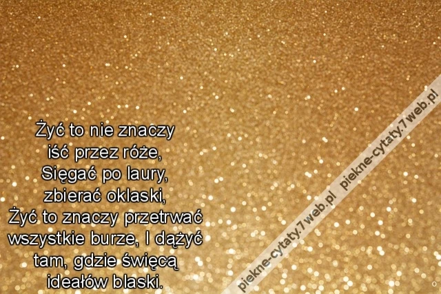 Żyć to nie znaczy iść przez róże, Sięgać po laury, zbierać oklaski, Żyć to znaczy przetrwać wszystkie burze, I dążyć tam, gdzie święcą ideałów blaski.