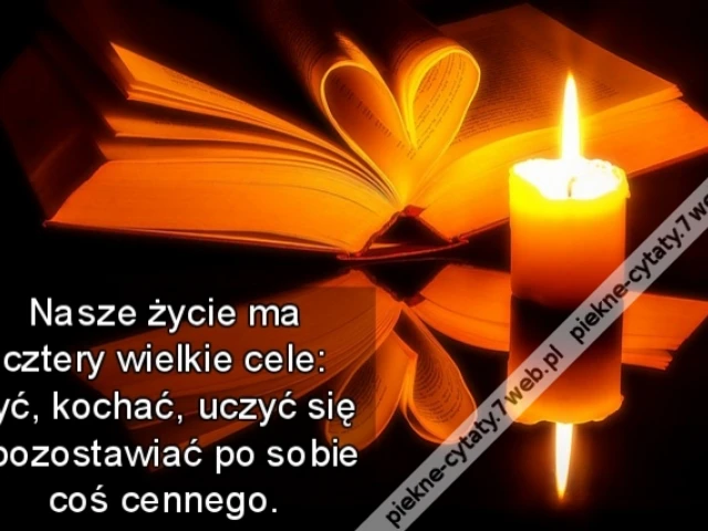 Nasze życie ma cztery wielkie cele: żyć, kochać, uczyć się i pozostawiać po sobie coś cennego.