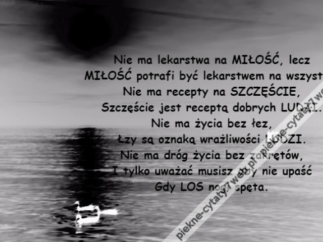 Nie ma lekarstwa na MIŁOŚĆ, lecz\r\nMIŁOŚĆ potrafi być lekarstwem na wszystko.\r\nNie ma recepty na SZCZĘŚCIE,\r\nSzczęście jest receptą dobrych LUDZI.\r\nNie ma życia bez łez,\r\nŁzy są oznaką wrażliwości LUDZI.\r\nNie ma dróg życia bez zakrętów,\r\nI tylko uważać musisz aby nie upaść\r\nGdy LOS nogi spęta.