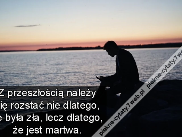 Z przeszłością należy się rozstać nie dlatego, że była zła, lecz dlatego, że jest martwa.
