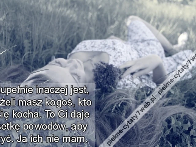 Zupełnie inaczej jest, jeżeli masz kogoś, kto Cię kocha. To Ci daje setkę powodów, aby żyć. Ja ich nie mam.
