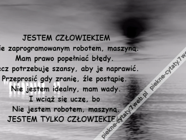 JESTEM CZŁOWIEKIEM\r\nNie zaprogramowanym robotem, maszyną.\r\nMam prawo popełniać błędy. \r\nLecz potrzebuję szansy, aby je naprawić.\r\nPrzeprosić gdy zranię, źle postąpię. \r\nNie jestem idealny, mam wady.\r\nI wciąż się uczę, bo \r\nNie jestem robotem, maszyną.\r\nJESTEM TYLKO CZŁOWIEKIEM.