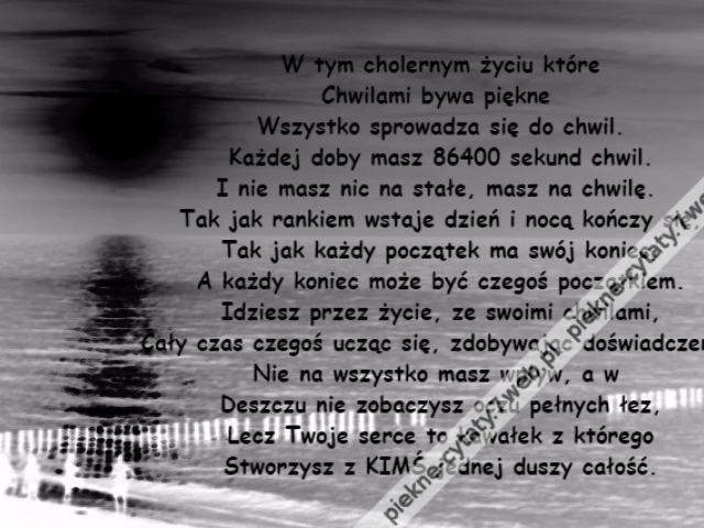 W tym cholernym życiu które\r\nChwilami bywa piękne \r\nWszystko sprowadza się do chwil.\r\nKażdej doby masz 86400 sekund chwil.\r\nI nie masz nic na stałe, masz na chwilę. \r\nTak jak rankiem wstaje dzień i nocą kończy się,\r\nTak jak każdy początek ma swój koniec,\r\nA każdy koniec może być czegoś początkiem.\r\nIdziesz przez życie, ze swoimi chwilami,\r\nCały czas czegoś ucząc się, zdobywając doświadczenie.\r\nNie na wszystko masz wpływ, a w \r\nDeszczu nie zobaczysz oczu pełnych łez,\r\nLecz Twoje serce to kawałek z którego\r\nStworzysz z KIMŚ jednej duszy całość.