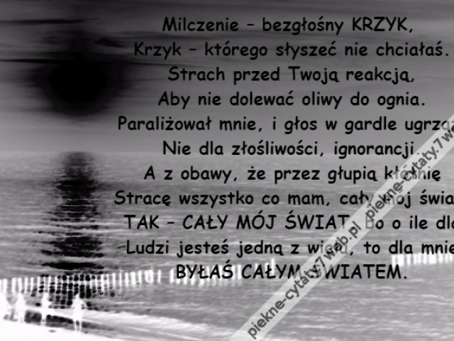 Milczenie – bezgłośny KRZYK, \r\nKrzyk – którego słyszeć nie chciałaś.\r\nStrach przed Twoją reakcją,\r\nAby nie dolewać oliwy do ognia.\r\nParaliżował mnie, i głos w gardle ugrzązł\r\nNie dla złośliwości, ignorancji.\r\nA z obawy, że przez głupią kłótnię\r\nStracę wszystko co mam, cały mój świat.\r\nTAK – CAŁY MÓJ ŚWIAT, bo o ile dla\r\nLudzi jesteś jedną z wielu, to dla mnie\r\nBYŁAŚ CAŁYM ŚWIATEM.