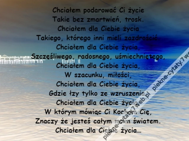 Chciałem podarować Ci życie\r\nTakie bez zmartwień, trosk.\r\nChciałem dla Ciebie życia\r\nTakiego, którego inni mieli zazdrościć.\r\nChciałem dla Ciebie życia,\r\nSzczęśliwego, radosnego, uśmiechniętego,\r\nChciałem dla Ciebie życia,\r\nW szacunku, miłości,\r\nChciałem dla Ciebie życia,\r\nGdzie łzy tylko ze wzruszenia.\r\nChciałem dla Ciebie życia,\r\nW którym mówiąc Ci Kocham Cię,\r\nZnaczy że jesteś całym moim światem.\r\nChciałem dla Ciebie życia…