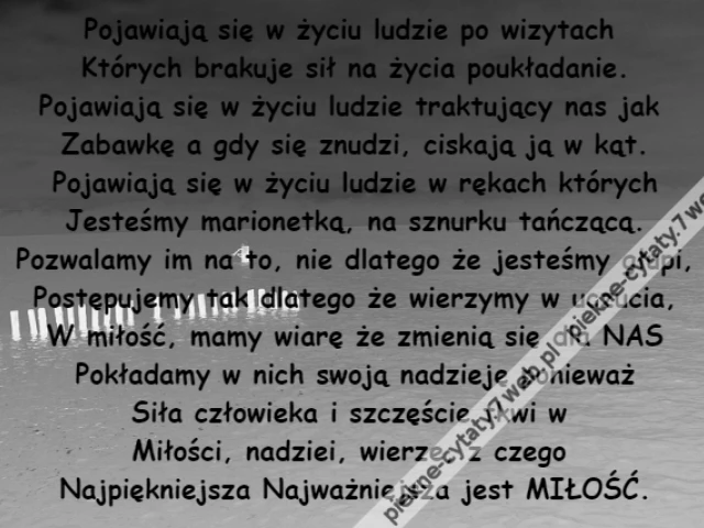 Pojawiają się w życiu ludzie po wizytach \r\nKtórych brakuje sił na życia poukładanie.\r\nPojawiają się w życiu ludzie traktujący nas jak \r\nZabawkę a gdy się znudzi, ciskają ją w kąt.\r\nPojawiają się w życiu ludzie w rękach których\r\nJesteśmy marionetką, na sznurku tańczącą.\r\nPozwalamy im na to, nie dlatego że jesteśmy głupi,\r\nPostępujemy tak dlatego że wierzymy w uczucia,\r\nW miłość, mamy wiarę że zmienią się dla NAS\r\nPokładamy w nich swoją nadzieję ponieważ\r\nSiła człowieka i szczęście tkwi w \r\nMiłości, nadziei, wierze, z czego \r\nNajpiękniejsza Najważniejsza jest MIŁOŚĆ.