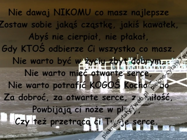 Nie dawaj NIKOMU co masz najlepsze\r\nZostaw sobie jakąś cząstkę, jakiś kawałek,\r\nAbyś nie cierpiał, nie płakał,\r\nGdy KTOŚ odbierze Ci wszystko co masz.\r\nNie warto być w życiu zbyt dobrym,\r\nNie warto mieć otwarte serce,\r\nNie warto potrafić KOGOŚ Kochać, bo\r\nZa dobroć, za otwarte serce, za miłość,\r\nPowbijają ci noże w plecy, \r\nCzy też przetrącą ci Twoje serce.
