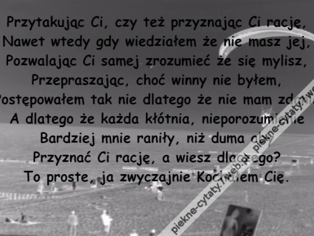 Przytakując Ci, czy też przyznając Ci rację,\r\nNawet wtedy gdy wiedziałem że nie masz jej,\r\nPozwalając Ci samej zrozumieć że się mylisz,\r\nPrzepraszając, choć winny nie byłem,\r\nPostępowałem tak nie dlatego że nie mam zdania\r\nA dlatego że każda kłótnia, nieporozumienie\r\nBardziej mnie raniły, niż duma aby\r\nPrzyznać Ci rację, a wiesz dlaczego?\r\nTo proste, ja zwyczajnie Kochałem Cię.