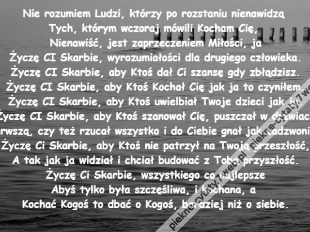 Nie rozumiem Ludzi, którzy po rozstaniu nienawidzą \r\nTych, którym wczoraj mówili Kocham Cię, \r\nNienawiść, jest zaprzeczeniem Miłości, ja\r\nŻyczę CI Skarbie, wyrozumiałości dla drugiego człowieka.\r\nŻyczę CI Skarbie, aby Ktoś dał Ci szansę gdy zbłądzisz.\r\nŻyczę CI Skarbie, aby Ktoś Kochał Cię jak ja to czyniłem.\r\nŻyczę CI Skarbie, aby Ktoś uwielbiał Twoje dzieci jak ja.\r\nŻyczę CI Skarbie, aby Ktoś szanował Cię, puszczał w drzwiach\r\nPierwszą, czy też rzucał wszystko i do Ciebie gnał jak zadzwonisz.\r\nŻyczę Ci Skarbie, aby Ktoś nie patrzył na Twoją przeszłość,\r\nA tak jak ja widział i chciał budować z Tobą przyszłość.\r\nŻyczę Ci Skarbie, wszystkiego co najlepsze\r\nAbyś tylko była szczęśliwa, i kochana, a \r\nKochać Kogoś to dbać o Kogoś, bardziej niż o siebie.