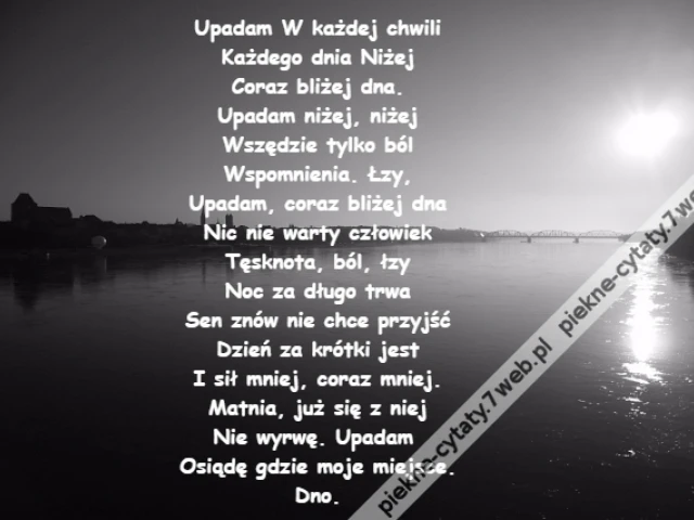 Upadam W każdej chwili\r\nKażdego dnia Niżej\r\nCoraz bliżej dna.\r\nUpadam niżej, niżej\r\nWszędzie tylko ból\r\nWspomnienia. Łzy,\r\nUpadam, coraz bliżej dna\r\nNic nie warty człowiek\r\nTęsknota, ból, łzy\r\nNoc za długo trwa\r\nSen znów nie chce przyjść\r\nDzień za krótki jest\r\nI sił mniej, coraz mniej.\r\nMatnia, już się z niej\r\nNie wyrwę. Upadam \r\nOsiądę gdzie moje miejsce.\r\nDno.