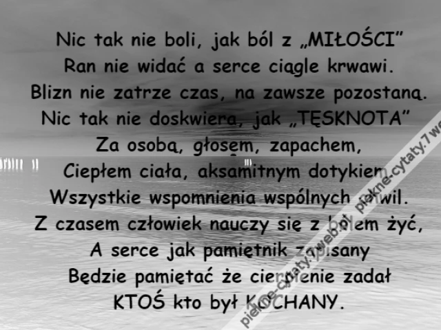 Nic tak nie boli, jak ból z „MIŁOŚCI”\r\nRan nie widać a serce ciągle krwawi.\r\nBlizn nie zatrze czas, na zawsze pozostaną.\r\nNic tak nie doskwiera, jak „TĘSKNOTA” \r\nZa osobą, głosem, zapachem,\r\nCiepłem ciała, aksamitnym dotykiem.\r\nWszystkie wspomnienia wspólnych chwil.\r\nZ czasem człowiek nauczy się z bólem żyć,\r\nA serce jak pamiętnik zapisany\r\nBędzie pamiętać że cierpienie zadał\r\nKTOŚ kto był KOCHANY.