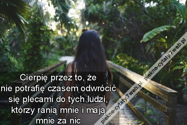Cierpię przez to, że nie potrafię czasem odwrócić się plecami do tych ludzi, którzy ranią mnie i mają mnie za nic