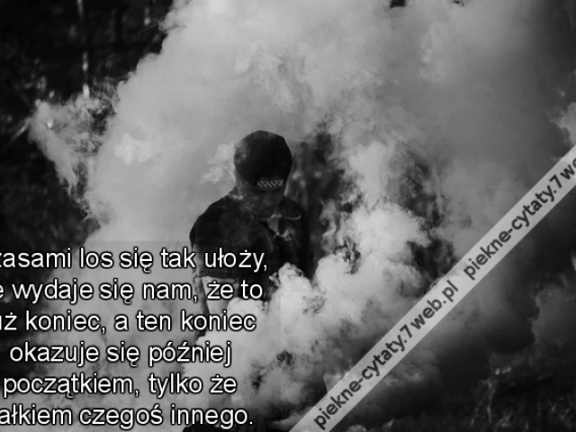 Czasami los się tak ułoży, że wydaje się nam, że to już koniec, a ten koniec okazuje się później początkiem, tylko że całkiem czegoś innego.