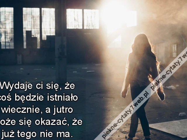 Wydaje ci się, że coś będzie istniało wiecznie, a jutro może się okazać, że już tego nie ma.