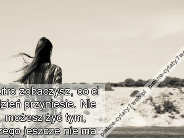 Jutro zobaczysz, co ci dzień przyniesie. Nie możesz żyć tym, czego jeszcze nie ma.