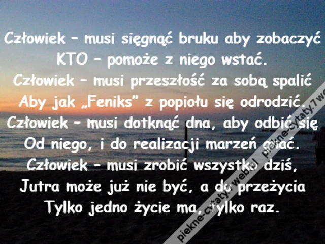 Człowiek – musi sięgnąć bruku aby zobaczyć\r\nKTO – pomoże z niego wstać.\r\nCzłowiek – musi przeszłość za sobą spalić\r\nAby jak „Feniks” z popiołu się odrodzić.\r\nCzłowiek – musi dotknąć dna, aby odbić się\r\nOd niego, i do realizacji marzeń gnać.\r\nCzłowiek – musi zrobić wszystko dziś,\r\nJutra może już nie być, a do przeżycia\r\nTylko jedno życie ma, tylko raz.