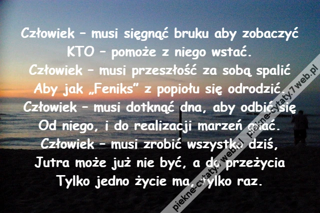 Człowiek – musi sięgnąć bruku aby zobaczyć\r\nKTO – pomoże z niego wstać.\r\nCzłowiek – musi przeszłość za sobą spalić\r\nAby jak „Feniks” z popiołu się odrodzić.\r\nCzłowiek – musi dotknąć dna, aby odbić się\r\nOd niego, i do realizacji marzeń gnać.\r\nCzłowiek – musi zrobić wszystko dziś,\r\nJutra może już nie być, a do przeżycia\r\nTylko jedno życie ma, tylko raz.