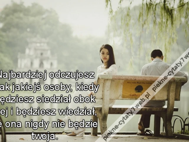 Najbardziej odczujesz brak jakiejś osoby, kiedy będziesz siedział obok niej i będziesz wiedział, że ona nigdy nie będzie twoja.
