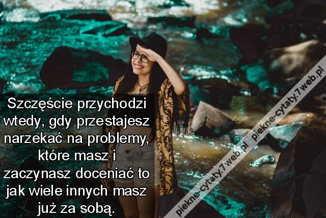 Szczęście przychodzi wtedy, gdy przestajesz narzekać na problemy, które masz i zaczynasz doceniać to jak wiele innych masz już za sobą.