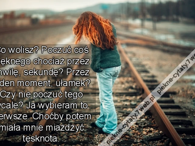 Co wolisz? Poczuć coś pięknego chociaż przez chwilę, sekundę? Przez jeden moment, ułamek? Czy nie poczuć tego wcale? Ja wybieram to pierwsze. Choćby potem miała mnie miażdżyć tęsknota.