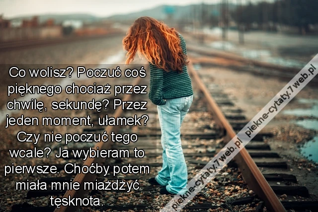 Co wolisz? Poczuć coś pięknego chociaż przez chwilę, sekundę? Przez jeden moment, ułamek? Czy nie poczuć tego wcale? Ja wybieram to pierwsze. Choćby potem miała mnie miażdżyć tęsknota.