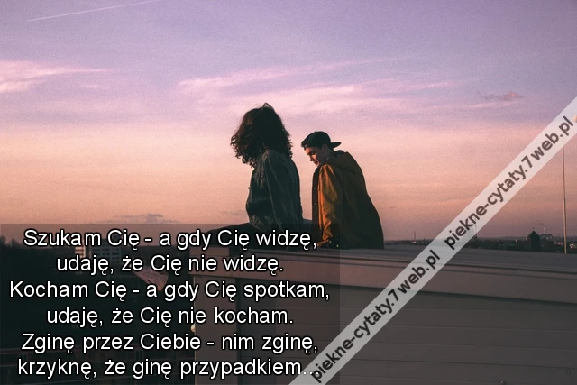 Szukam Cię - a gdy Cię widzę, udaję, że Cię nie widzę. Kocham Cię - a gdy Cię spotkam, udaję, że Cię nie kocham. Zginę przez Ciebie - nim zginę, krzyknę, że ginę przypadkiem…