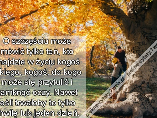 O szczęściu może mówić tylko ten, kto znajdzie w życiu kogoś takiego, kogoś, do kogo może się przytulić i zamknąć oczy. Nawet jeśli trwałoby to tylko chwilę lub jeden dzień.