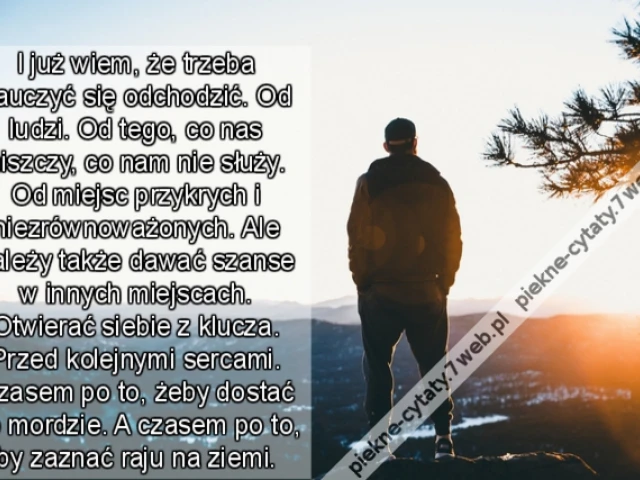 I już wiem, że trzeba nauczyć się odchodzić. Od ludzi. Od tego, co nas niszczy, co nam nie służy. Od miejsc przykrych i niezrównoważonych. Ale należy także dawać szanse w innych miejscach. Otwierać siebie z klucza. Przed kolejnymi sercami. Czasem po to, ż