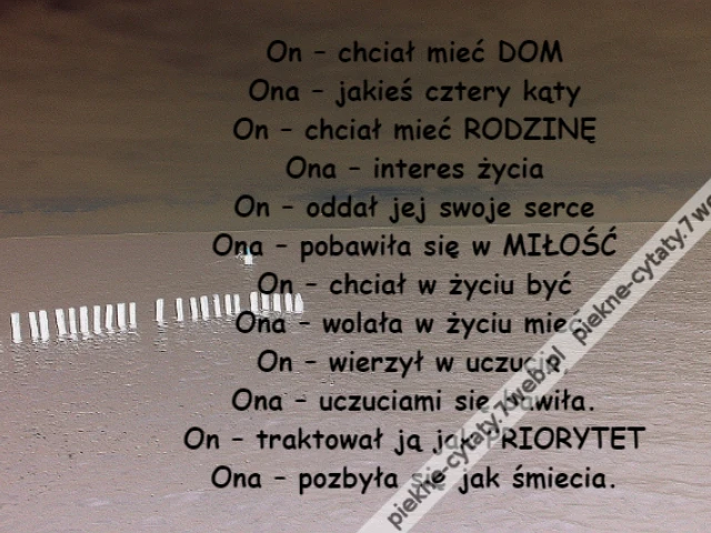 On – chciał mieć DOM\r\nOna – jakieś cztery kąty\r\nOn – chciał mieć RODZINĘ\r\nOna – interes życia\r\nOn – oddał jej swoje serce\r\nOna – pobawiła się w MIŁOŚĆ\r\nOn – chciał w życiu być\r\nOna – wolała w życiu mieć.\r\nOn – wierzył w uczucia,\r\nOna – uczuciami się bawiła.\r\nOn – traktował ją jak PRIORYTET\r\nOna – pozbyła się jak śmiecia.