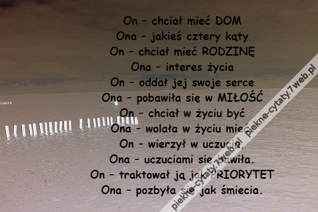 On – chciał mieć DOM\r\nOna – jakieś cztery kąty\r\nOn – chciał mieć RODZINĘ\r\nOna – interes życia\r\nOn – oddał jej swoje serce\r\nOna – pobawiła się w MIŁOŚĆ\r\nOn – chciał w życiu być\r\nOna – wolała w życiu mieć.\r\nOn – wierzył w uczucia,\r\nOna – uczuciami się bawiła.\r\nOn – traktował ją jak PRIORYTET\r\nOna – pozbyła się jak śmiecia.