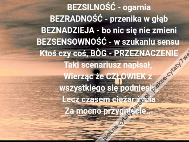 BEZSILNOŚĆ - ogarnia\r\nBEZRADNOŚĆ - przenika w głąb\r\nBEZNADZIEJA - bo nic się nie zmieni\r\nBEZSENSOWNOŚĆ - w szukaniu sensu \r\nKtoś czy coś, BÒG - PRZEZNACZENIE\r\nTaki scenariusz napisał, \r\nWierząc że CZŁOWIEK z \r\nwszystkiego się podniesie.\r\nLecz czasem ciężar życia\r\nZa mocno przygniecie...