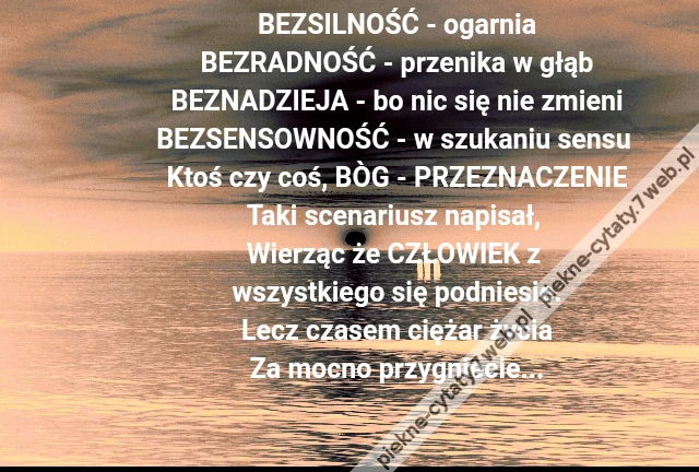 BEZSILNOŚĆ - ogarnia\r\nBEZRADNOŚĆ - przenika w głąb\r\nBEZNADZIEJA - bo nic się nie zmieni\r\nBEZSENSOWNOŚĆ - w szukaniu sensu \r\nKtoś czy coś, BÒG - PRZEZNACZENIE\r\nTaki scenariusz napisał, \r\nWierząc że CZŁOWIEK z \r\nwszystkiego się podniesie.\r\nLecz czasem ciężar życia\r\nZa mocno przygniecie...
