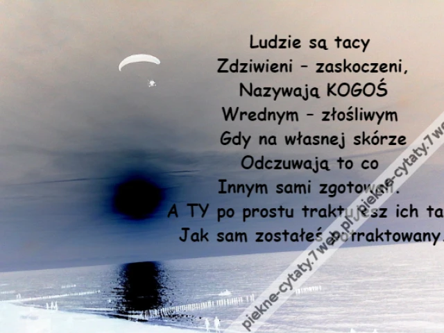 Ludzie są tacy \r\nZdziwieni – zaskoczeni,\r\nNazywają KOGOŚ\r\nWrednym – złośliwym \r\nGdy na własnej skórze\r\nOdczuwają to co \r\nInnym sami zgotowali. \r\nA TY po prostu traktujesz ich tak \r\nJak sam zostałeś potraktowany.
