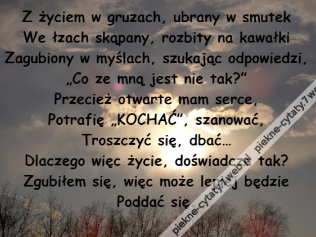 Z życiem w gruzach, ubrany w smutek\r\nWe łzach skąpany, rozbity na kawałki\r\nZagubiony w myślach, szukając odpowiedzi,\r\n„Co ze mną jest nie tak?”\r\nPrzecież otwarte mam serce,\r\nPotrafię „KOCHAĆ”, szanować,\r\nTroszczyć się, dbać…\r\nDlaczego więc życie, doświadcza tak?\r\nZgubiłem się, więc może lepiej będzie\r\nPoddać się.
