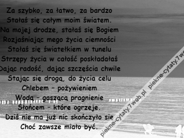 Za szybko, za łatwo, za bardzo\r\nStałaś się całym moim światem.\r\nNa mojej drodze, stałaś się Bogiem\r\nRozjaśniając mego życia ciemności\r\nStałaś się światełkiem w tunelu\r\nStrzępy życia w całość poskładałaś\r\nDając radość, dając szczęścia chwile\r\nStając się drogą, do życia celu\r\nChlebem – pożywieniem\r\nWodą – gaszącą pragnienie\r\nSłońcem – które ogrzeje.\r\nDziś nie ma już nic skończyło się\r\nChoć zawsze miało być.