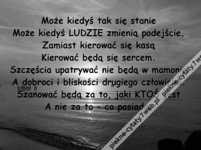 Może kiedyś tak się stanie\r\nMoże kiedyś LUDZIE zmienią podejście,\r\nZamiast kierować się kasą\r\nKierować będą się sercem.\r\nSzczęścia upatrywać nie będą w mamonie\r\nA dobroci i bliskości drugiego człowieka.\r\nSzanować będą za to, jaki KTOŚ jest\r\nA nie za to – co posiada.