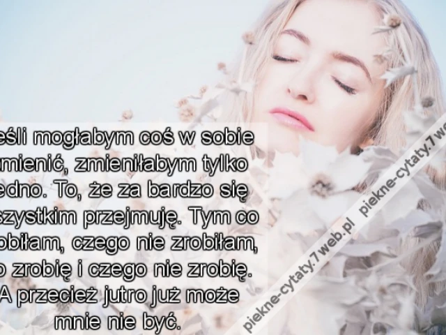 Jeśli mogłabym coś w sobie zmienić, zmieniłabym tylko jedno. To, że za bardzo się wszystkim przejmuję. Tym co zrobiłam, czego nie zrobiłam, co zrobię i czego nie zrobię. A przecież jutro już może mnie nie być.